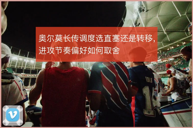 奥尔莫长传调度选直塞还是转移，进攻节奏偏好如何取舍